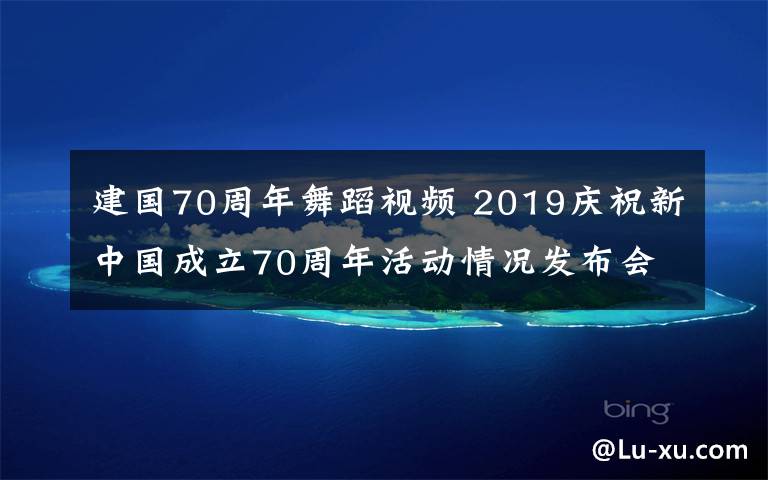 建國70周年舞蹈視頻 2019慶祝新中國成立70周年活動情況發(fā)布會全文實錄