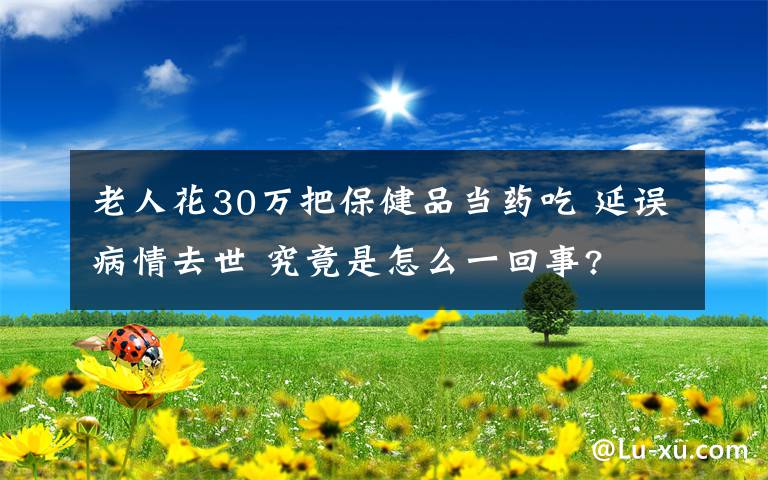 老人花30萬把保健品當(dāng)藥吃 延誤病情去世 究竟是怎么一回事?