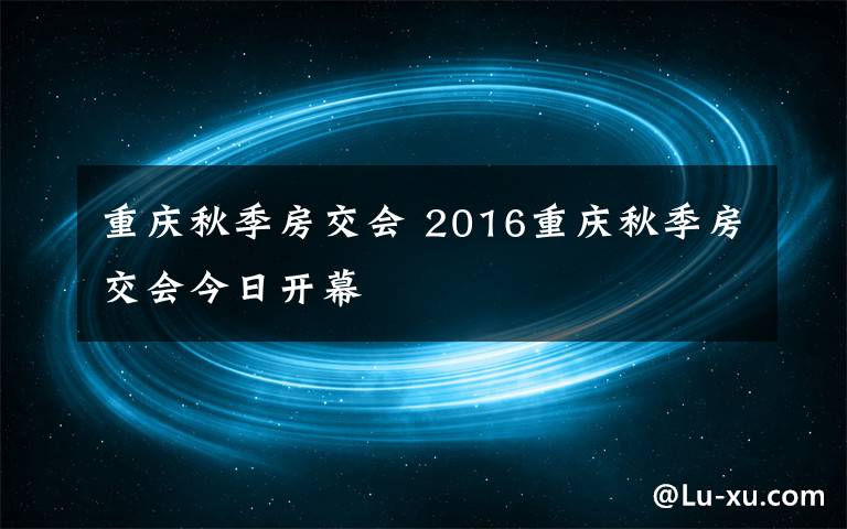 重慶秋季房交會 2016重慶秋季房交會今日開幕