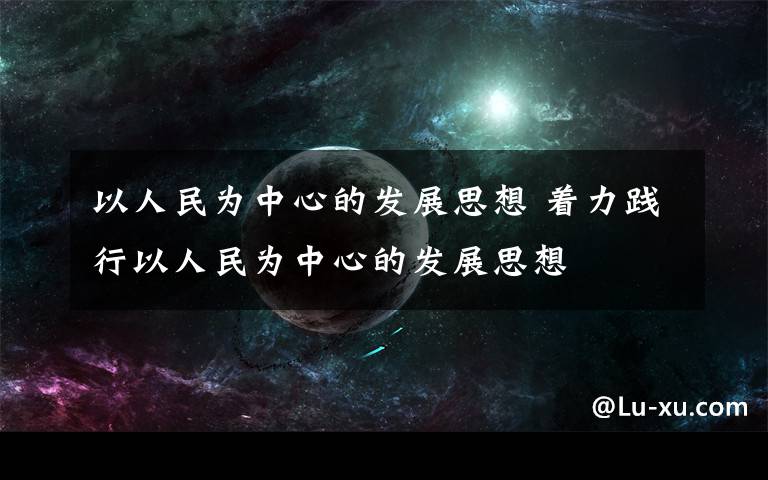 以人民為中心的發(fā)展思想 著力踐行以人民為中心的發(fā)展思想