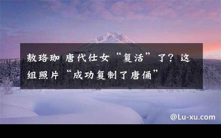 敖珞珈 唐代仕女“復活”了？這組照片“成功復制了唐俑”