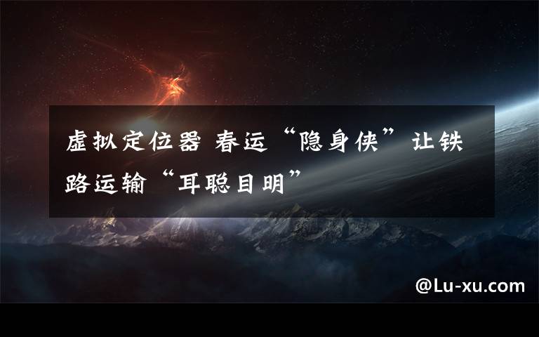 虛擬定位器 春運“隱身俠”讓鐵路運輸“耳聰目明”