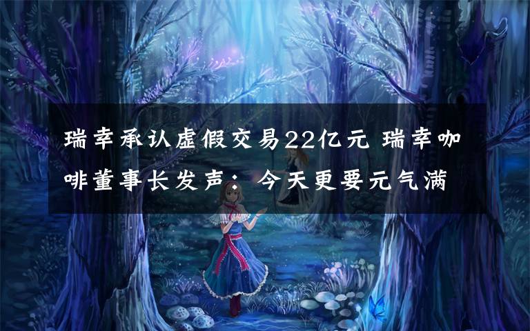 瑞幸承認虛假交易22億元 瑞幸咖啡董事長發(fā)聲：今天更要元氣滿滿!