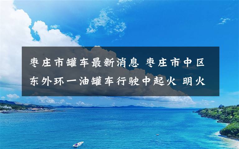 棗莊市罐車最新消息 棗莊市中區(qū)東外環(huán)一油罐車行駛中起火 明火已被撲滅