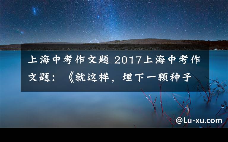 上海中考作文題 2017上海中考作文題：《就這樣，埋下一顆種子》