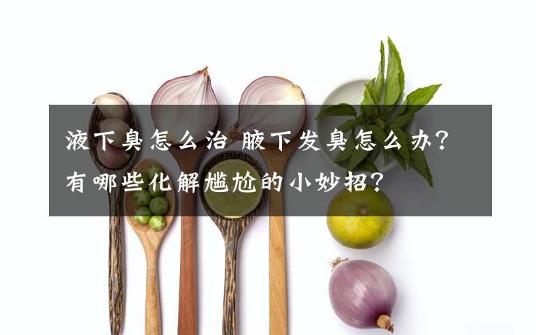 液下臭怎么治 腋下發(fā)臭怎么辦？有哪些化解尷尬的小妙招？