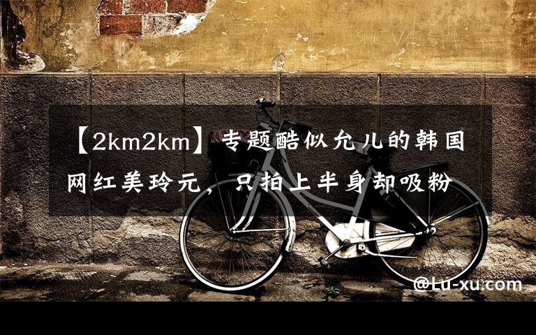 【2km2km】專題酷似允兒的韓國網(wǎng)紅美玲元，只拍上半身卻吸粉無數(shù)身材好過徐冬冬