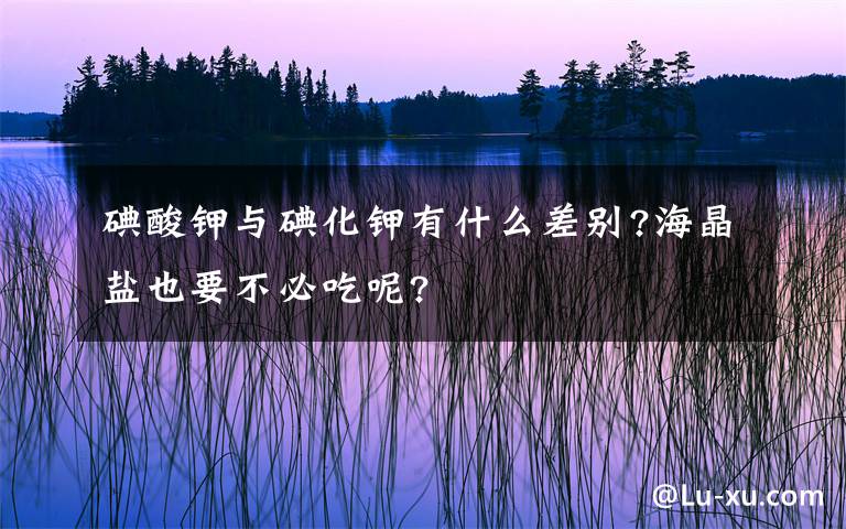 碘酸鉀與碘化鉀有什么差別?海晶鹽也要不必吃呢?