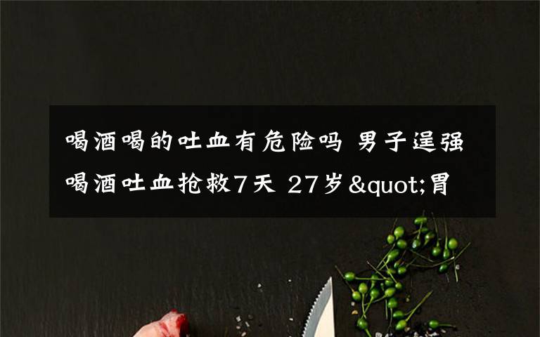 喝酒喝的吐血有危險(xiǎn)嗎 男子逞強(qiáng)喝酒吐血搶救7天 27歲"胃病男"被朋友勸半斤白酒10多瓶啤酒