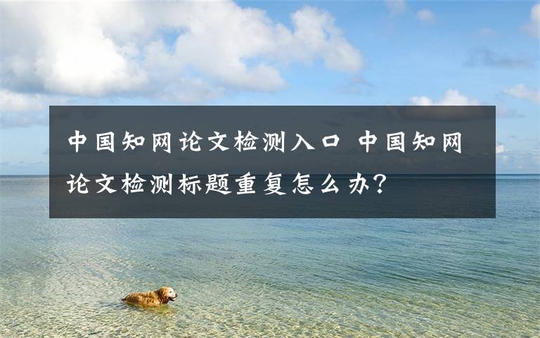 中國(guó)知網(wǎng)論文檢測(cè)入口 中國(guó)知網(wǎng)論文檢測(cè)標(biāo)題重復(fù)怎么辦？