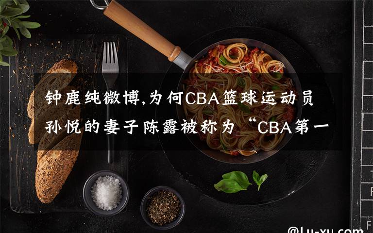 鐘鹿純微博,為何CBA籃球運(yùn)動(dòng)員孫悅的妻子陳露被稱為“CBA第一夫人”？