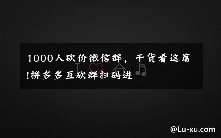 1000人砍價微信群，干貨看這篇!拼多多互砍群掃碼進