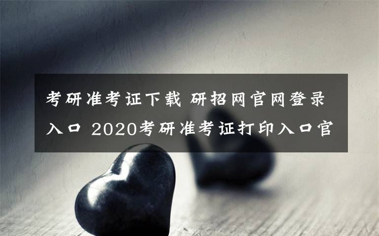 考研準(zhǔn)考證下載 研招網(wǎng)官網(wǎng)登錄入口 2020考研準(zhǔn)考證打印入口官網(wǎng)及步驟