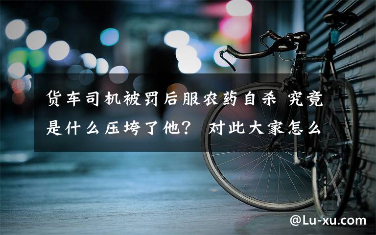 貨車司機(jī)被罰后服農(nóng)藥自殺 究竟是什么壓垮了他？ 對此大家怎么看？