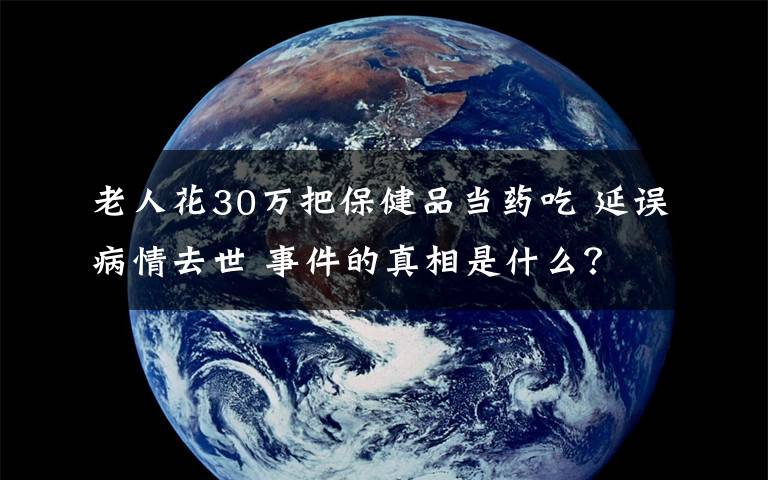 老人花30萬(wàn)把保健品當(dāng)藥吃 延誤病情去世 事件的真相是什么？