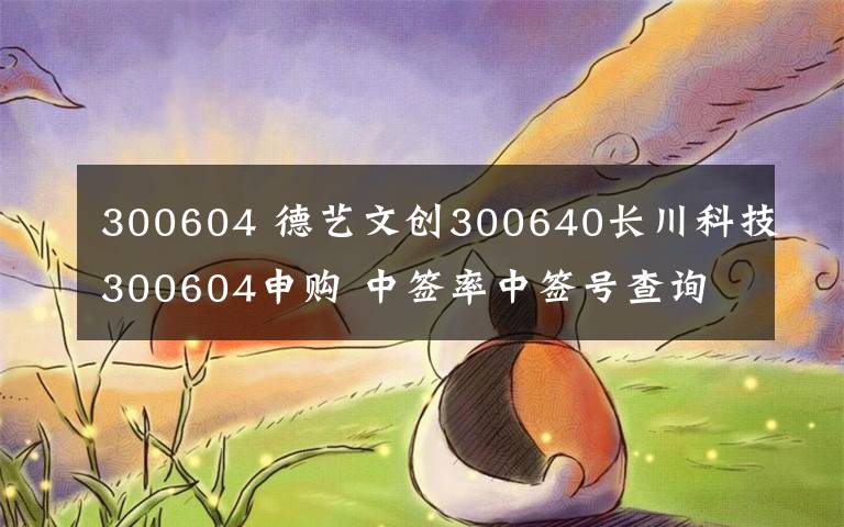 300604 德藝文創(chuàng)300640長川科技300604申購 中簽率中簽號查詢