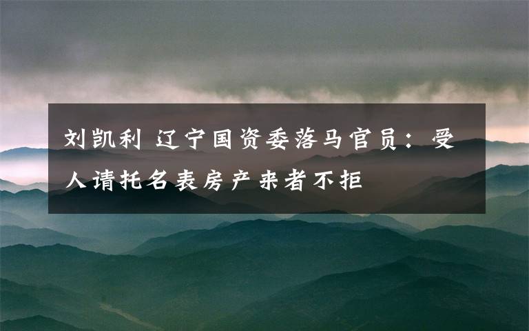 劉凱利 遼寧國資委落馬官員：受人請托名表房產(chǎn)來者不拒