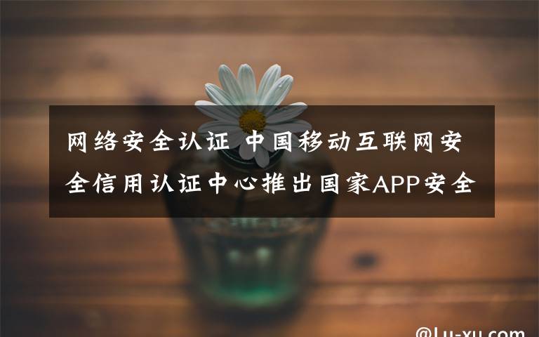 網(wǎng)絡安全認證 中國移動互聯(lián)網(wǎng)安全信用認證中心推出國家APP安全認證服務