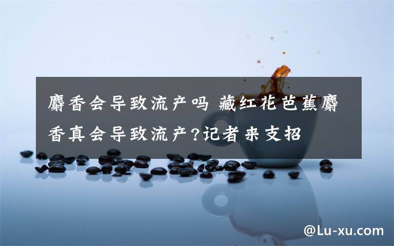 麝香會(huì)導(dǎo)致流產(chǎn)嗎 藏紅花芭蕉麝香真會(huì)導(dǎo)致流產(chǎn)?記者來支招