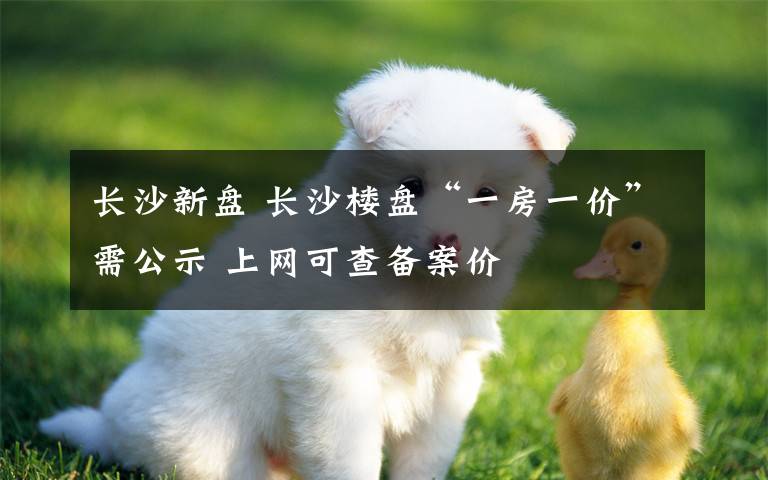 長(zhǎng)沙新盤(pán) 長(zhǎng)沙樓盤(pán)“一房一價(jià)”需公示 上網(wǎng)可查備案價(jià)