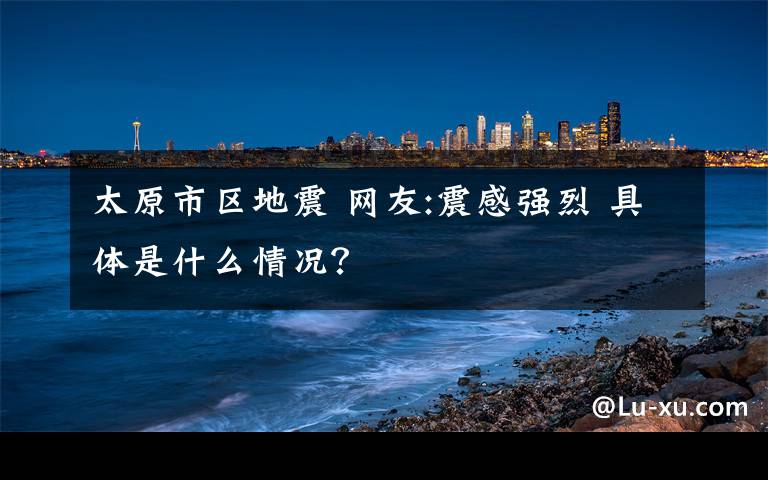 太原市區(qū)地震 網(wǎng)友:震感強烈 具體是什么情況？