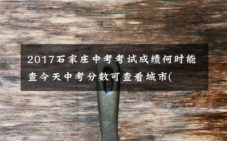 2017石家莊中考考試成績何時能查今天中考分?jǐn)?shù)可查看城市(