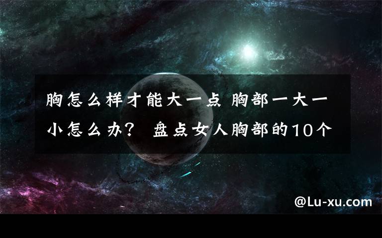 胸怎么樣才能大一點 胸部一大一小怎么辦？ 盤點女人胸部的10個小秘密