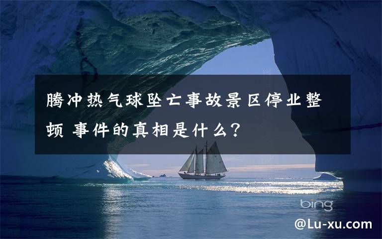 騰沖熱氣球墜亡事故景區(qū)停業(yè)整頓 事件的真相是什么？