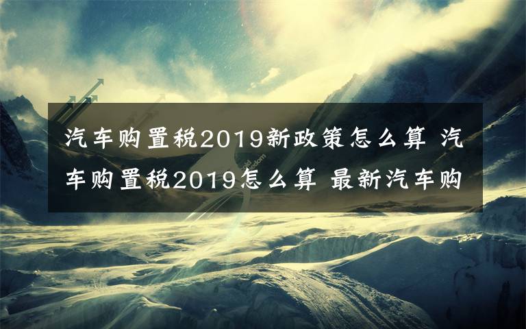 汽車購(gòu)置稅2019新政策怎么算 汽車購(gòu)置稅2019怎么算 最新汽車購(gòu)置稅計(jì)算公式