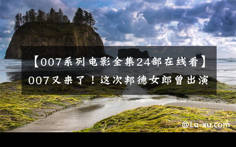 【007系列電影全集24部在線看】007又來(lái)了！這次邦德女郎曾出演布達(dá)佩斯大飯店