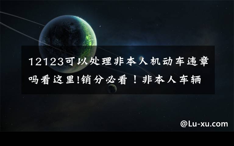 12123可以處理非本人機動車違章嗎看這里!銷分必看！非本人車輛網(wǎng)上綁定正式開通