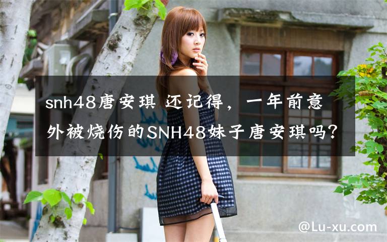 snh48唐安琪 還記得，一年前意外被燒傷的SNH48妹子唐安琪嗎？