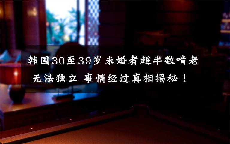 韓國(guó)30至39歲未婚者超半數(shù)啃老 無(wú)法獨(dú)立 事情經(jīng)過(guò)真相揭秘！