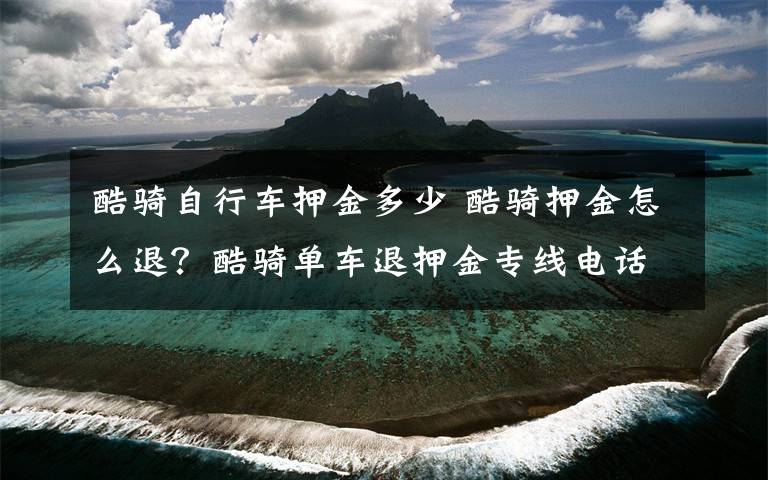 酷騎自行車押金多少 酷騎押金怎么退？酷騎單車退押金專線電話號碼是多少？