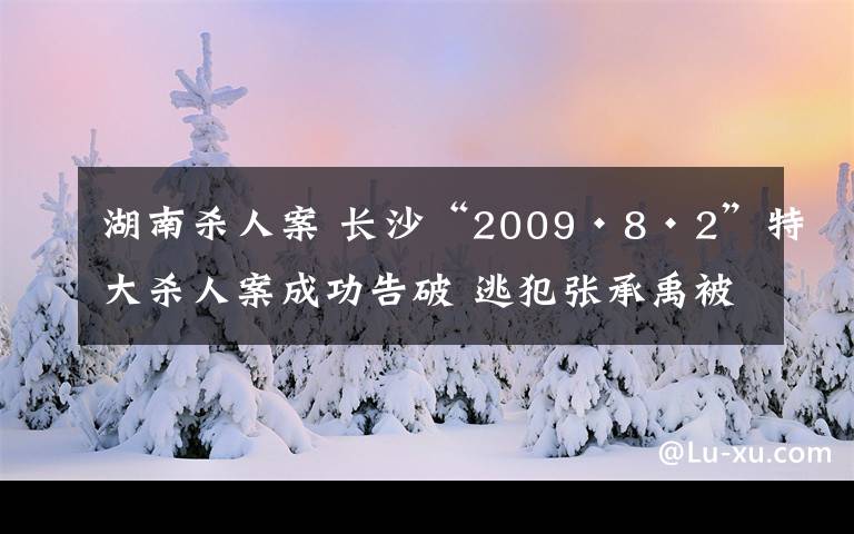 湖南殺人案 長(zhǎng)沙“2009·8·2”特大殺人案成功告破 逃犯張承禹被押解回長(zhǎng)