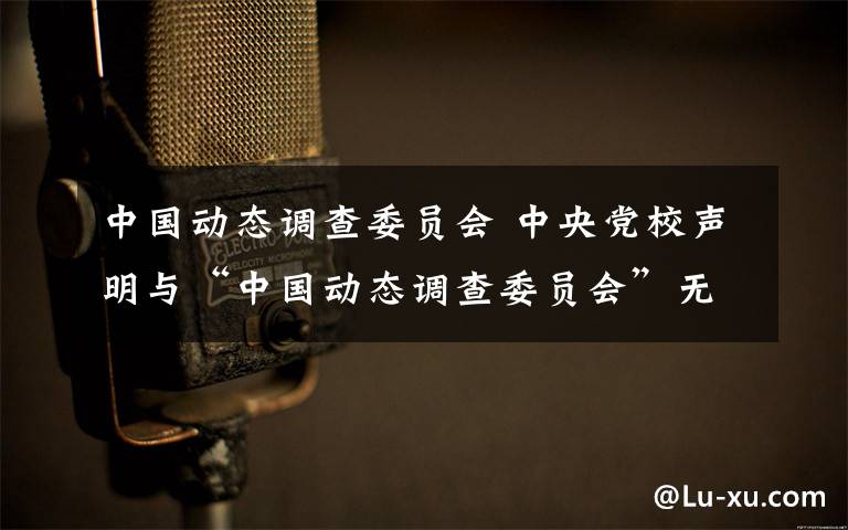 中國(guó)動(dòng)態(tài)調(diào)查委員會(huì) 中央黨校聲明與“中國(guó)動(dòng)態(tài)調(diào)查委員會(huì)”無(wú)任何關(guān)系