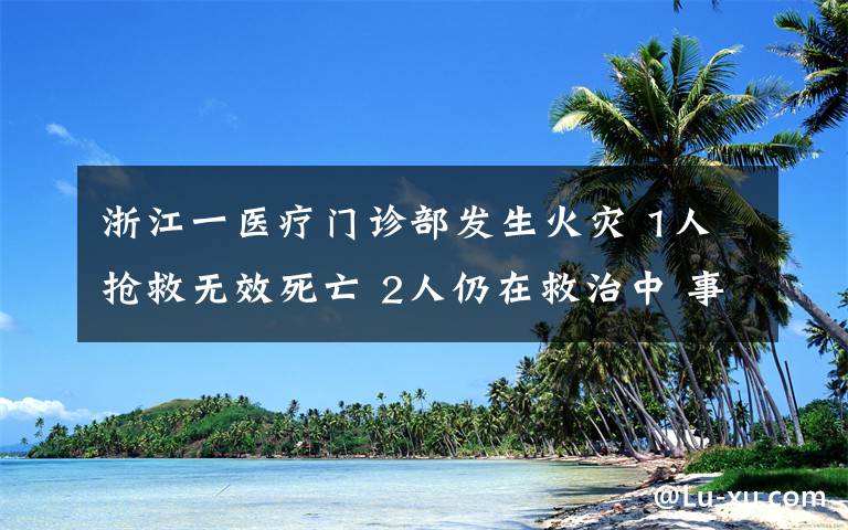 浙江一醫(yī)療門診部發(fā)生火災 1人搶救無效死亡 2人仍在救治中 事件詳細經(jīng)過！