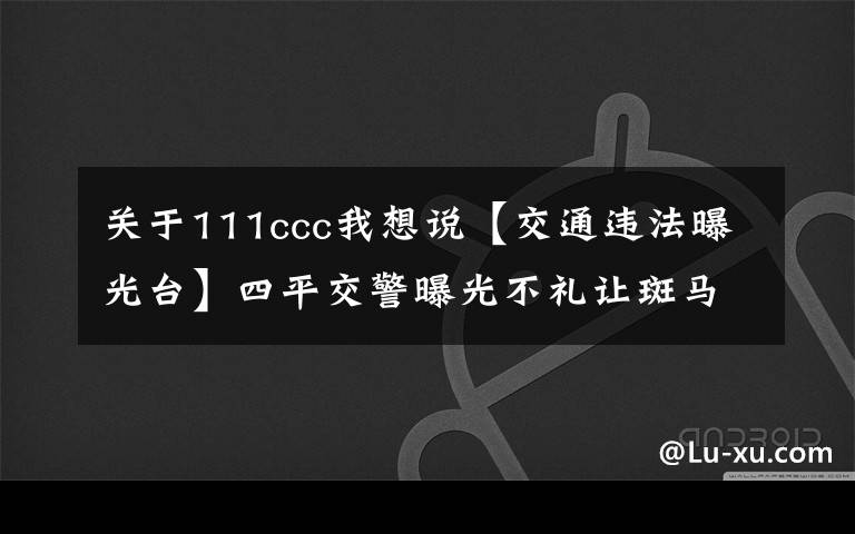 關(guān)于111ccc我想說(shuō)【交通違法曝光臺(tái)】四平交警曝光不禮讓斑馬線車輛名單，看有沒(méi)有你?。ǖ?32期）