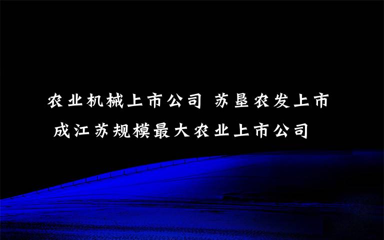 農(nóng)業(yè)機(jī)械上市公司 蘇墾農(nóng)發(fā)上市 成江蘇規(guī)模最大農(nóng)業(yè)上市公司