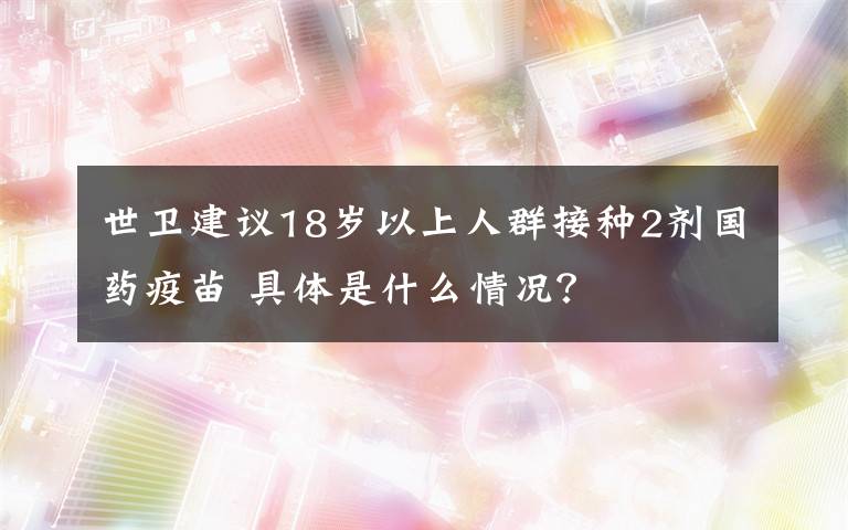 世衛(wèi)建議18歲以上人群接種2劑國藥疫苗 具體是什么情況？