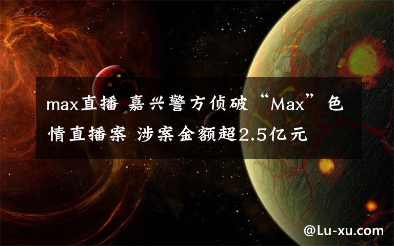 max直播 嘉興警方偵破“Max”色情直播案 涉案金額超2.5億元