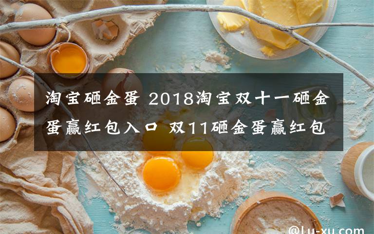 淘寶砸金蛋 2018淘寶雙十一砸金蛋贏紅包入口 雙11砸金蛋贏紅包活動規(guī)則