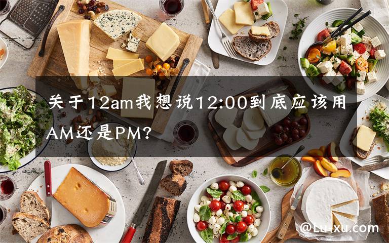 關(guān)于12am我想說12:00到底應(yīng)該用AM還是PM?