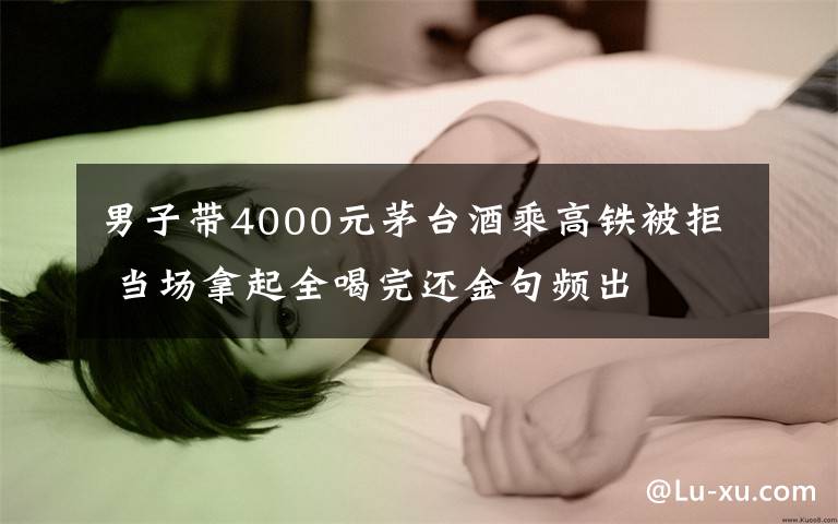 男子帶4000元茅臺(tái)酒乘高鐵被拒 當(dāng)場(chǎng)拿起全喝完還金句頻出