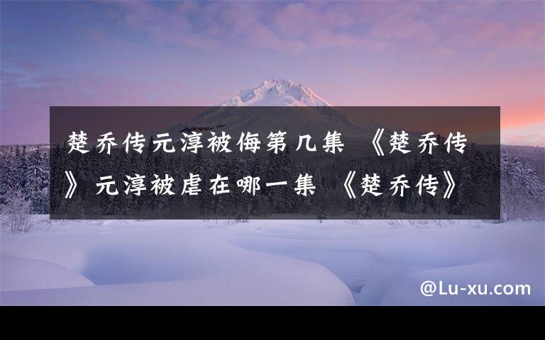 楚喬傳元淳被侮第幾集 《楚喬傳》元淳被虐在哪一集 《楚喬傳》小說結(jié)局淳兒公主最后怎么死的