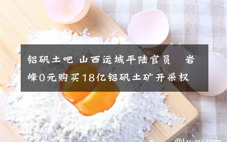 鋁礬土吧 山西運城平陸官員贠巖峰0元購買18億鋁礬土礦開采權(quán)