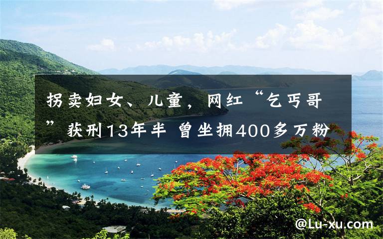 拐賣婦女、兒童，網(wǎng)紅“乞丐哥”獲刑13年半 曾坐擁400多萬粉絲