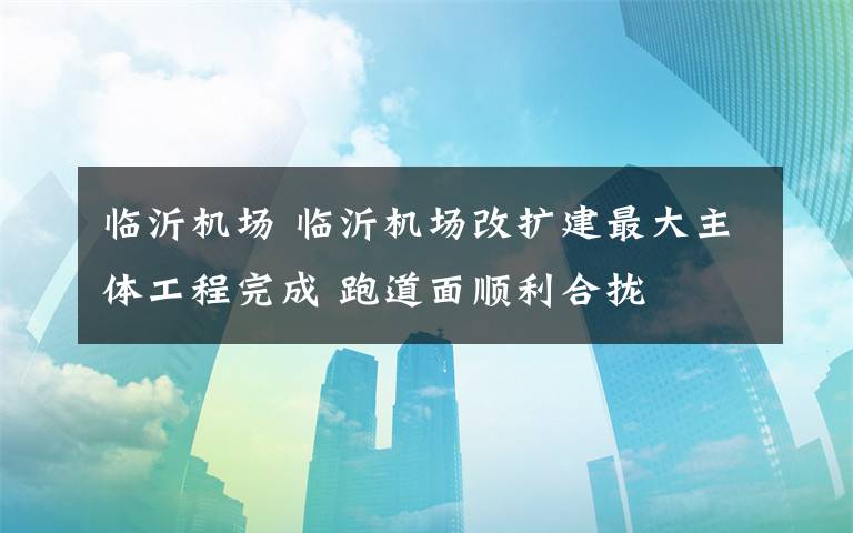 臨沂機場 臨沂機場改擴建最大主體工程完成 跑道面順利合攏