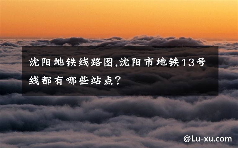 沈陽地鐵線路圖,沈陽市地鐵13號線都有哪些站點(diǎn)？