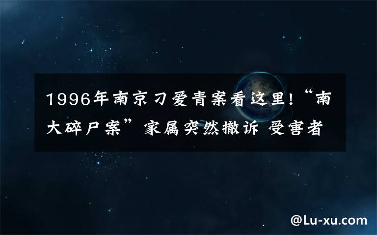 1996年南京刁愛青案看這里!“南大碎尸案”家屬突然撤訴 受害者姐姐：陸續(xù)有人來勸 今后還要繼續(xù)生活